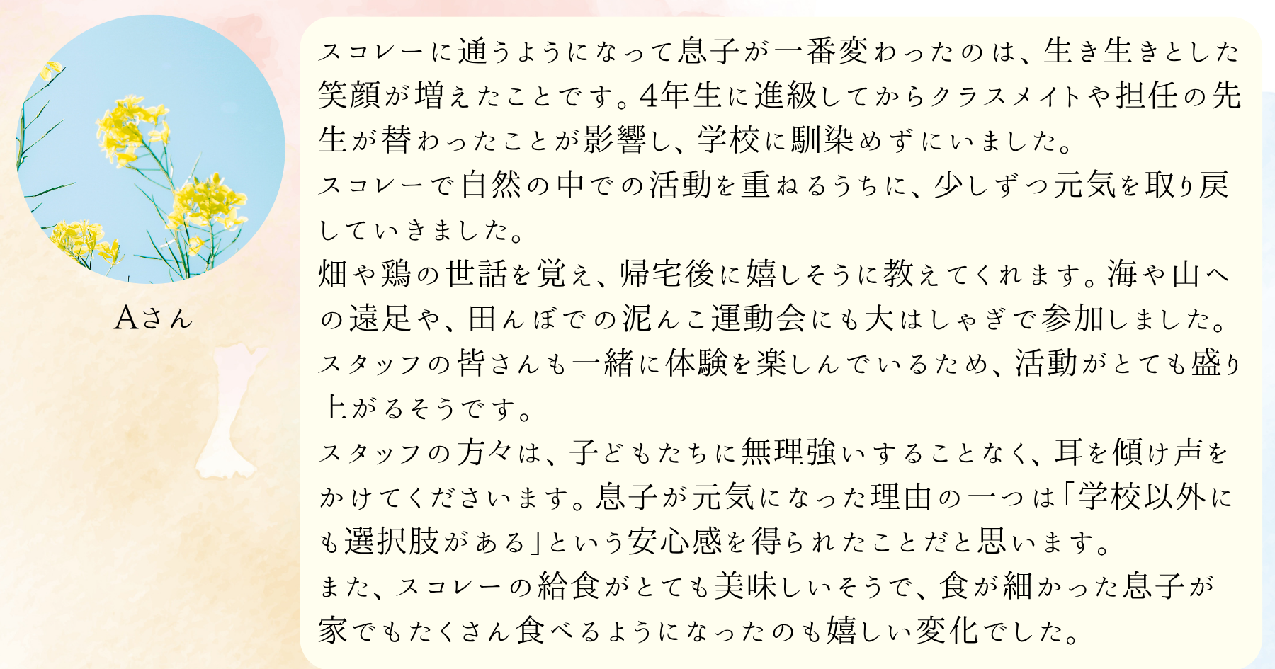 スコレーに通うようになって息子が一番変わったのは、生き生きとした笑顔が増えたことです。4年生に進級してからクラスメイトや担任の先生が替わったことが影響し、学校に馴染めずにいました。スコレーで自然の中での活動を重ねるうちに、少しずつ元気を取り戻していきました。畑や鶏の世話を覚え、帰宅後に嬉しそうに教えてくれます。海や山への遠足や、田んぼでの泥んこ運動会にも大はしゃぎで参加しました。スタッフの皆さんも一緒に体験を楽しんでいるため、活動がとても盛り上がるそうです。スタッフの方々は、子どもたちに無理強いすることなく、耳を傾け声をかけてくださいます。息子が元気になった理由の一つは「学校以外にも選択肢がある」という安心感を得られたことだと思います。また、スコレーの給食がとても美味しいそうで、食が細かった息子が家でもたくさん食べるようになったのも嬉しい変化でした。