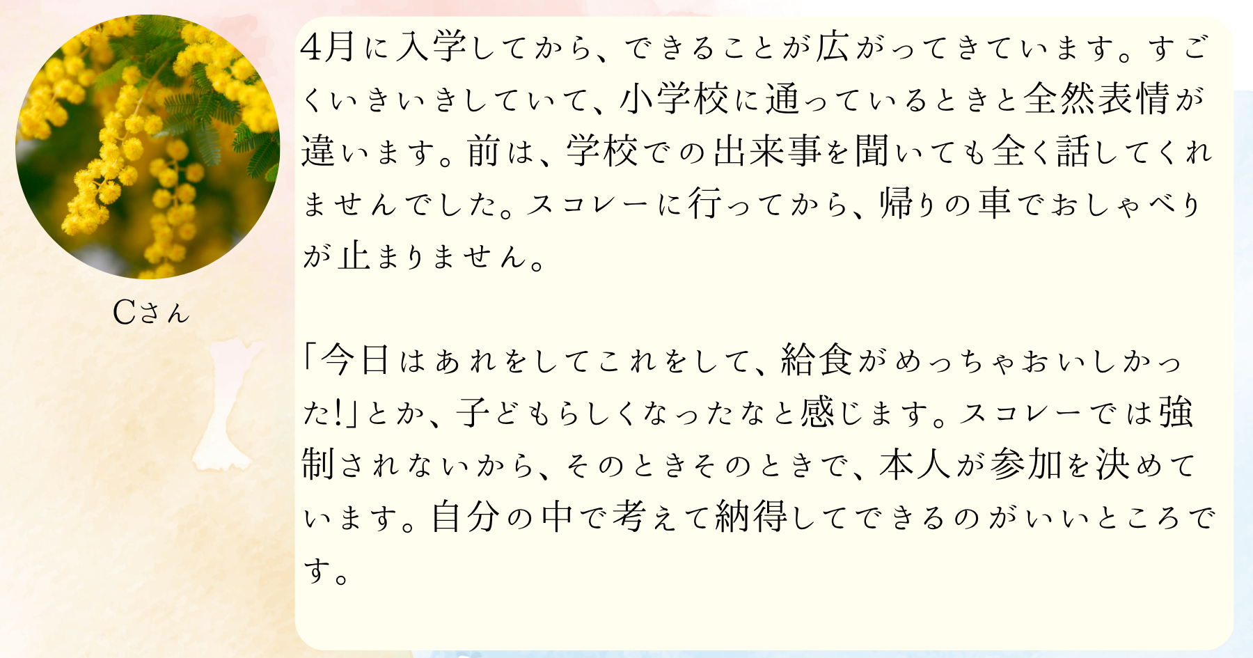 4月に入学してから、できることが広がってきています。すごくいきいきしていて、小学校に通っているときと全然表情が違います。前は、学校での出来事を聞いても全く話してくれませんでした。スコレーに行ってから、帰りの車でおしゃべりが止まりません。「今日はあれをしてこれをして、給食がめっちゃおいしかった!」とか、子どもらしくなったなと感じます。スコレーでは強制されないから、そのときそのときで、本人が参加を決めています。自分の中で考えて納得してできるのがいいところです。